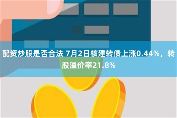 配资炒股是否合法 7月2日核建转债上涨0.44%，转股溢价率21.8%