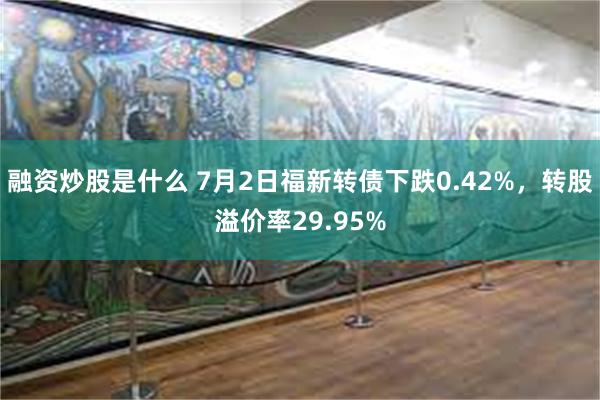 融资炒股是什么 7月2日福新转债下跌0.42%，转股溢价率29.95%