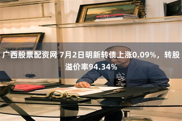 广西股票配资网 7月2日明新转债上涨0.09%，转股溢价率94.34%