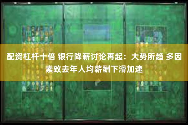 配资杠杆十倍 银行降薪讨论再起：大势所趋 多因素致去年人均薪酬下滑加速