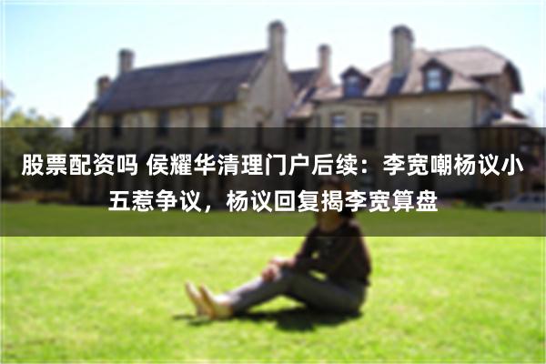 股票配资吗 侯耀华清理门户后续：李宽嘲杨议小五惹争议，杨议回复揭李宽算盘