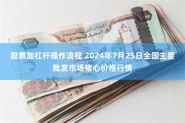 股票加杠杆操作流程 2024年7月25日全国主要批发市场猪心价格行情