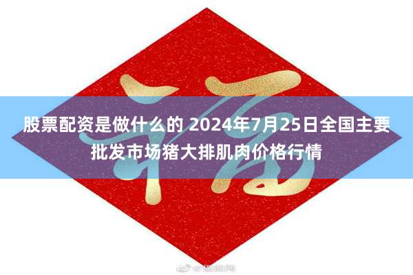 股票配资是做什么的 2024年7月25日全国主要批发市场猪大排肌肉价格行情