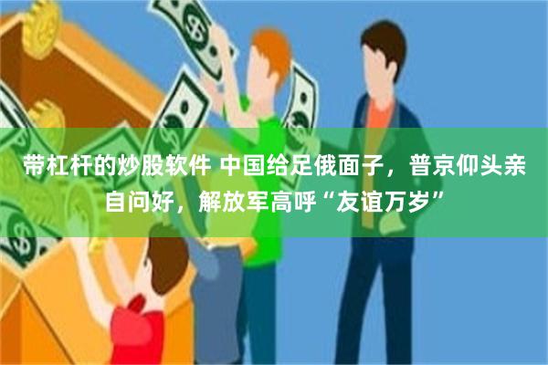 带杠杆的炒股软件 中国给足俄面子，普京仰头亲自问好，解放军高呼“友谊万岁”