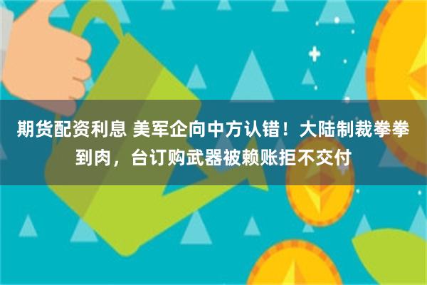 期货配资利息 美军企向中方认错！大陆制裁拳拳到肉，台订购武器被赖账拒不交付