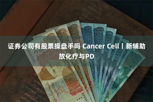 证券公司有股票操盘手吗 Cancer Cell丨新辅助放化疗与PD