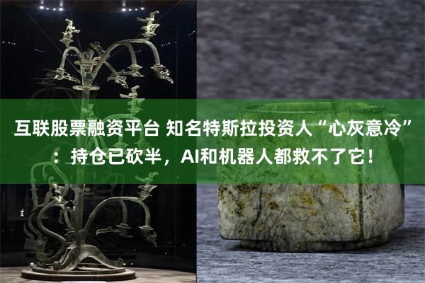 互联股票融资平台 知名特斯拉投资人“心灰意冷”：持仓已砍半，AI和机器人都救不了它！