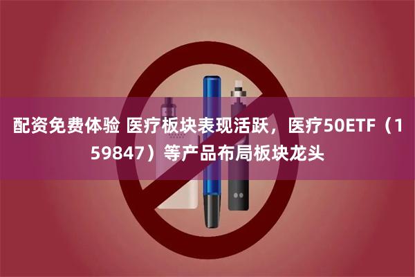 配资免费体验 医疗板块表现活跃，医疗50ETF（159847）等产品布局板块龙头