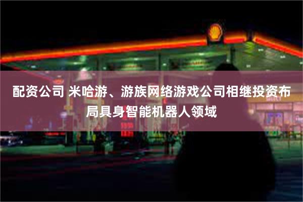 配资公司 米哈游、游族网络游戏公司相继投资布局具身智能机器人领域