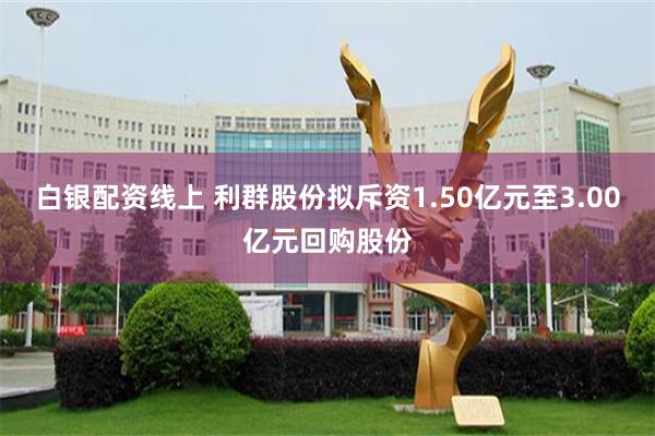 白银配资线上 利群股份拟斥资1.50亿元至3.00亿元回购股份