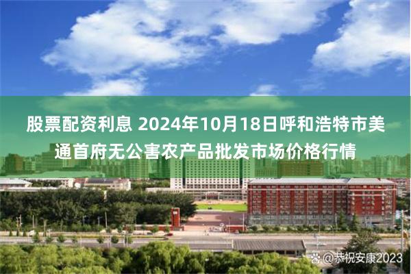 股票配资利息 2024年10月18日呼和浩特市美通首府无公害农产品批发市场价格行情