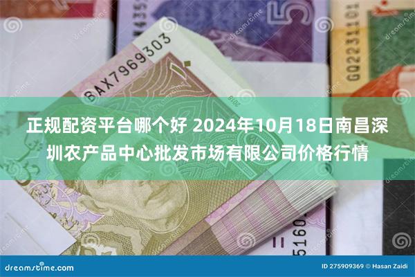 正规配资平台哪个好 2024年10月18日南昌深圳农产品中心批发市场有限公司价格行情