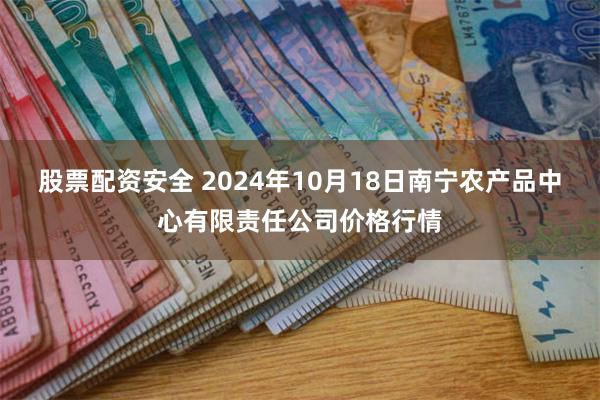 股票配资安全 2024年10月18日南宁农产品中心有限责任公司价格行情