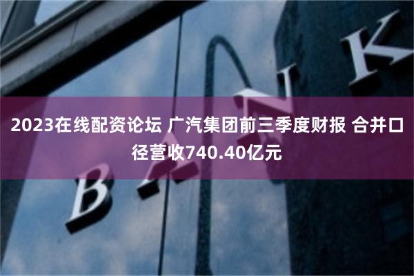 2023在线配资论坛 广汽集团前三季度财报 合并口径营收740.40亿元