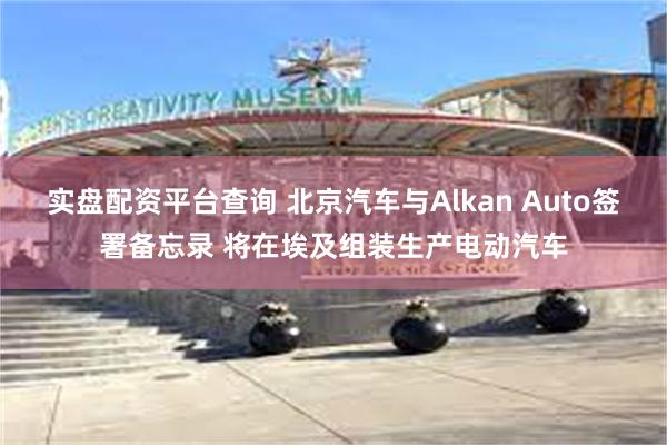 实盘配资平台查询 北京汽车与Alkan Auto签署备忘录 将在埃及组装生产电动汽车