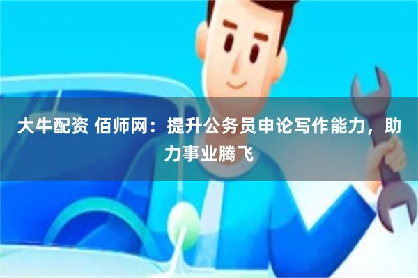 大牛配资 佰师网：提升公务员申论写作能力，助力事业腾飞