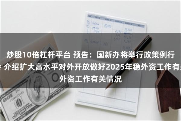 炒股10倍杠杆平台 预告：国新办将举行政策例行吹风会 介绍扩大高水平对外开放做好2025年稳外资工作有关情况