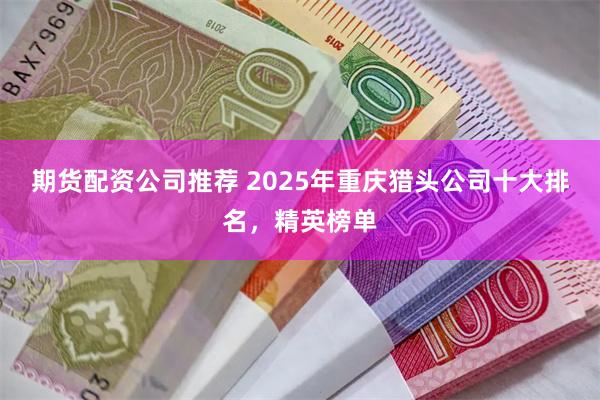 期货配资公司推荐 2025年重庆猎头公司十大排名，精英榜单