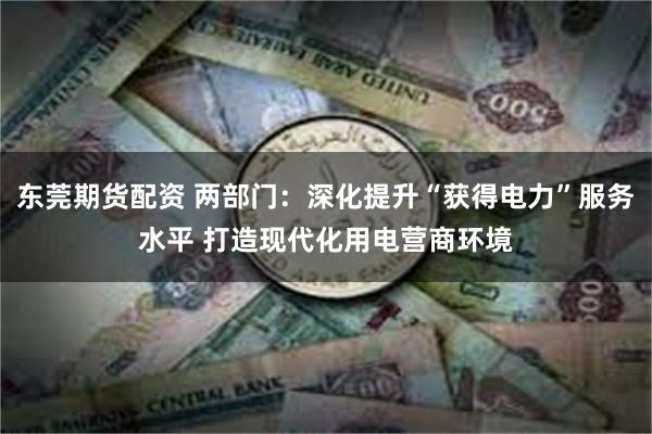 东莞期货配资 两部门：深化提升“获得电力”服务水平 打造现代化用电营商环境